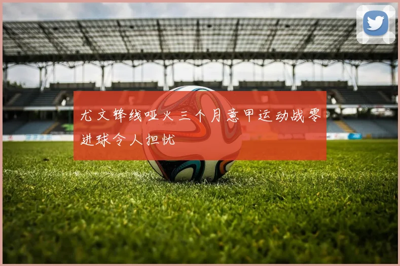 尤文锋线哑火三个月意甲运动战零进球令人担忧