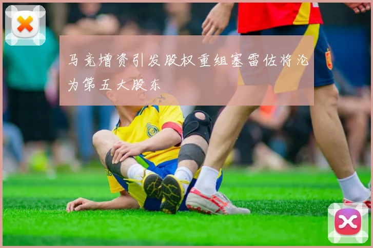 马竞增资引发股权重组塞雷佐将沦为第五大股东