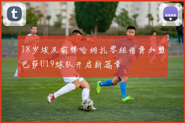 18岁埃及前锋哈姆扎零租借费加盟巴萨U19球队开启新篇章