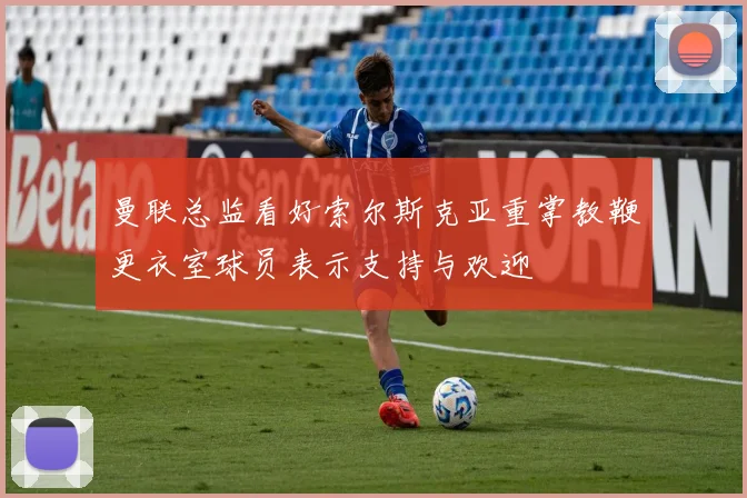 曼联总监看好索尔斯克亚重掌教鞭更衣室球员表示支持与欢迎
