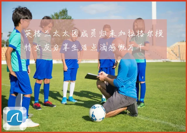 英格兰太太团成员归来加拉格尔模特女友分享生活点滴感慨万千