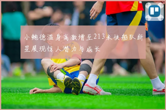 小鲍德温身高激增至213米快船队新星展现惊人潜力与成长