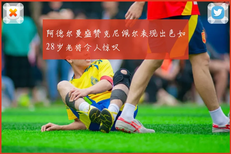 阿德尔曼盛赞克尼佩尔表现出色如28岁老将令人惊叹