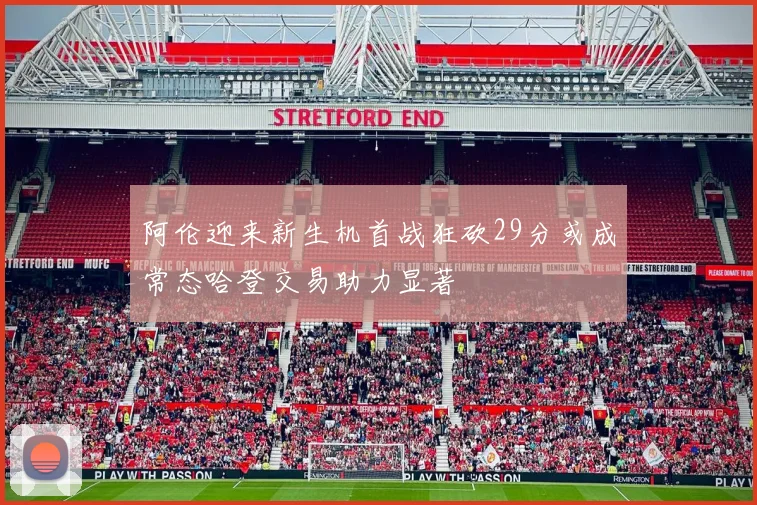 阿伦迎来新生机首战狂砍29分或成常态哈登交易助力显著