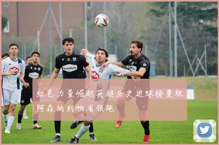 红色力量崛起英超历史进球榜曼联阿森纳利物浦领跑
