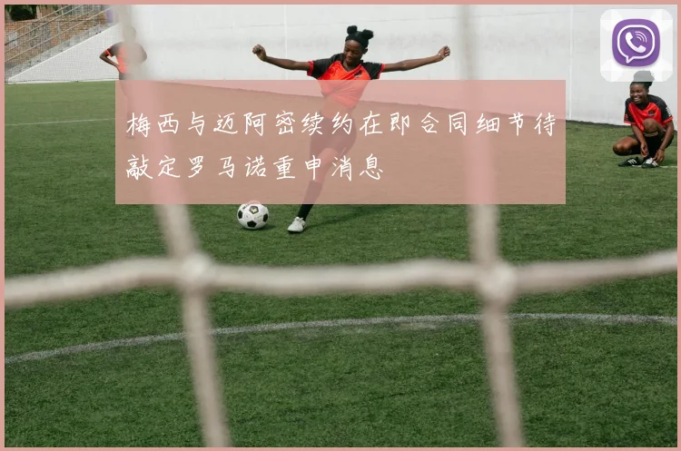 梅西与迈阿密续约在即合同细节待敲定罗马诺重申消息