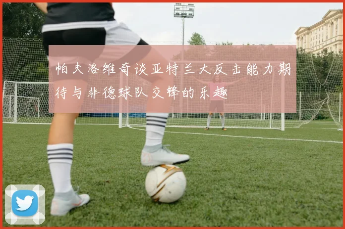 帕夫洛维奇谈亚特兰大反击能力期待与非德球队交锋的乐趣