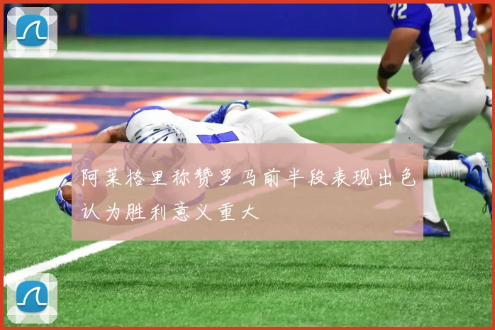 阿莱格里称赞罗马前半段表现出色认为胜利意义重大