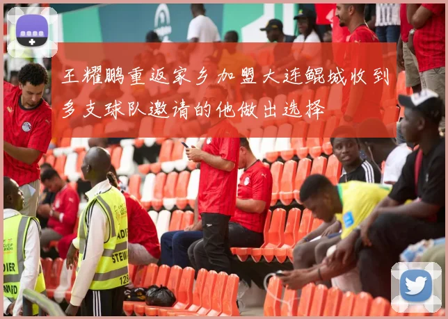 王耀鹏重返家乡加盟大连鲲城收到多支球队邀请的他做出选择