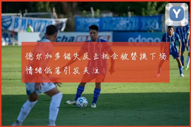 德尔加多错失反击机会被替换下场情绪低落引发关注