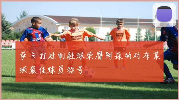 萨卡打进制胜球荣膺阿森纳对布莱顿最佳球员称号